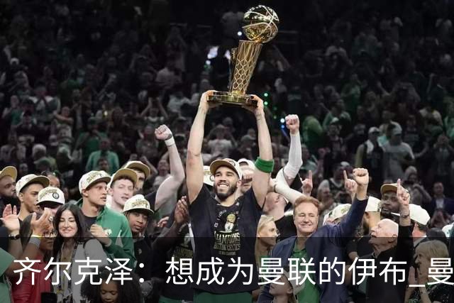 齐尔克泽：想成为曼联的伊布 曼联比拜仁更大